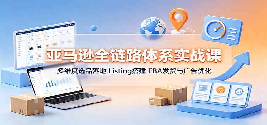 亚马逊全链路体系实战课：多维度选品落地，Listing搭建，FBA发货与广告优化