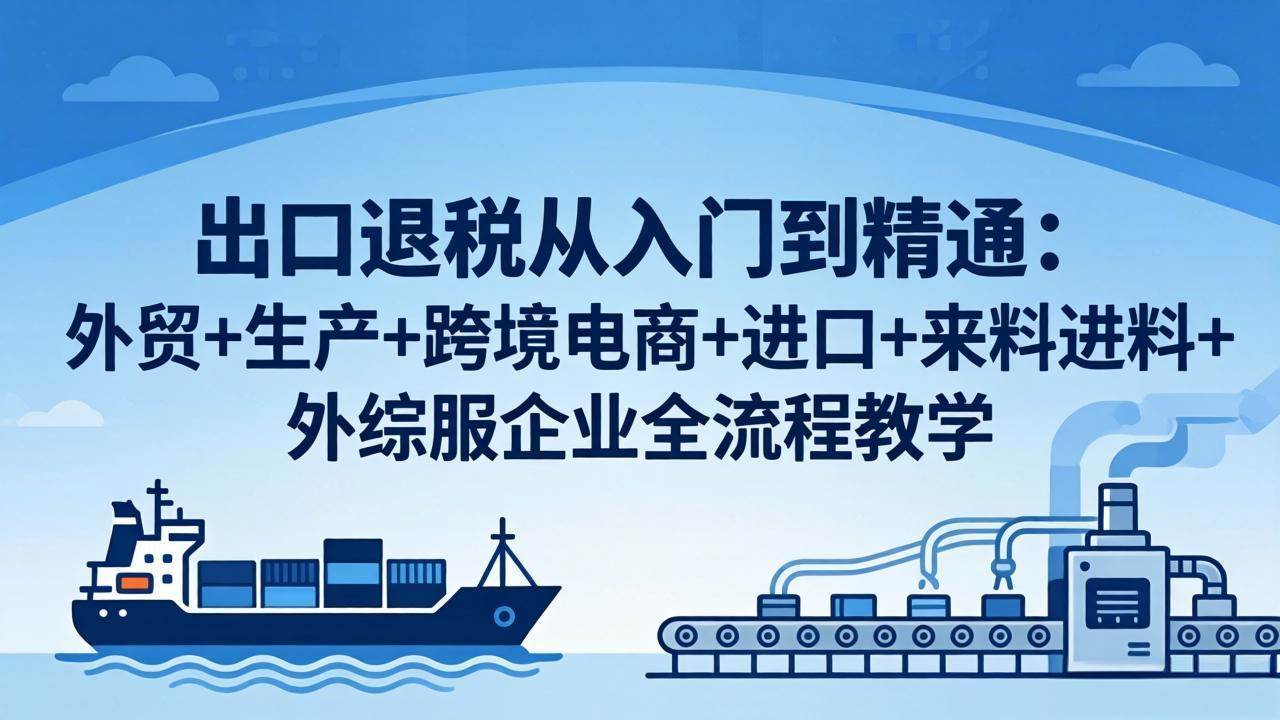 【精】出口退税从入门到精通：外贸+生产+跨境电商+进口+来料进料+外综服企业全流程教学