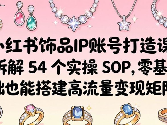 （18101期）小红书饰品IP账号打造课：拆解 54 个实操 SOP，零基础也能搭建高流量变现矩阵